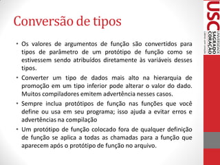 Conversão de tipos
• Os valores de argumentos de função são convertidos para
  tipos de parâmetro de um protótipo de função como se
  estivessem sendo atribuídos diretamente às variáveis desses
  tipos.
• Converter um tipo de dados mais alto na hierarquia de
  promoção em um tipo inferior pode alterar o valor do dado.
  Muitos compiladores emitem advertência nesses casos.
• Sempre inclua protótipos de função nas funções que você
  define ou usa em seu programa; isso ajuda a evitar erros e
  advertências na compilação
• Um protótipo de função colocado fora de qualquer definição
  de função se aplica a todas as chamadas para a função que
  aparecem após o protótipo de função no arquivo.
 