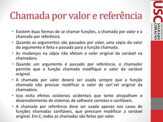 Chamada por valor e referência
• Existem duas formas de se chamar funções, a chamada por valor e a
  chamada por referência.
• Quando os argumentos são passados por valor, uma cópia do valor
  do argumento é feita e passada para a função chamada.
• As mudanças na cópia não afetam o valor original da variável na
  chamadora.
• Quando um argumento é passado por referência, o chamador
  permite que a função chamada modifique o valor da variável
  original.
• A chamada por valor deverá ser usada sempre que a função
  chamada não precisar modificar o valor da vari´vel original da
  chamadora.
• Isso evita efeitos colaterais acidentais que tanto atrapalham o
  desenvolvimento de sistemas de software corretos e confiáveis.
• A chamada por referência deve ser usada apenas nos casos de
  funções chamadas confiáveis, que precisam modificar a variável
  original. Em C, todas as chamadas são feitas por valor.
 