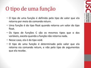 O tipo de uma função
• O tipo de uma função é definido pelo tipo de valor que ela
  retorna por meio do comando return.
• Uma função é do tipo float quando retorna um valor do tipo
  float.
• Os tipos de funções C são os mesmos tipos que o das
  variáveis, exceto quando a função não retorna nada.
• Nesse caso, ela é do tipo void.
• O tipo de uma função é determinado pelo valor que ela
  retorna via comando return, e não pelo tipo de argumentos
  que ela recebe.
 