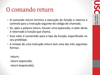 O comando return
• O comando return termina a execução da função e retorna o
  controle para a instrução seguinte do código de chamada.
• Se, após a palavra return, houver uma expressão, o valor desta
  é retornado à função que chama.
• Esse valor é convertido para o tipo da função, especificado no
  seu protótipo.
• A sintaxe de uma instrução return tem uma das três seguintes
  formas:

  return;
  return expressão;
  return (expressão);
 