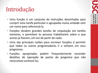 Introdução
• Uma função é um conjunto de instruções desenhadas para
  cumprir uma tarefa particular e agrupadas numa unidade com
  um nome para referenciá-la.
• Funções dividem grandes tarefas de cmputação em tarefas
  menores, e permitem às pessoas trabalharem sobre o que
  outras já fizeram, em vez de partir do nada.
• Uma das principais razões para escrever funções é permitir
  que todos os outros programadores C a utilizem em seus
  programas.
• Funções apropriadas podem frequentemente esconder
  detalhes de operação de partes do programa que não
  necessitam conhecê-las
 