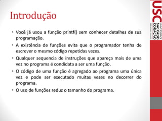 Introdução
• Você já usou a função printf() sem conhecer detalhes de sua
  programação.
• A existência de funções evita que o programador tenha de
  escrever o mesmo código repetidas vezes.
• Qualquer sequencia de instruções que apareça mais de uma
  vez no programa é condidata a ser uma função.
• O código de uma função é agregado ao programa uma única
  vez e pode ser executado muitas vezes no decorrer do
  programa.
• O uso de funções reduz o tamanho do programa.
 
