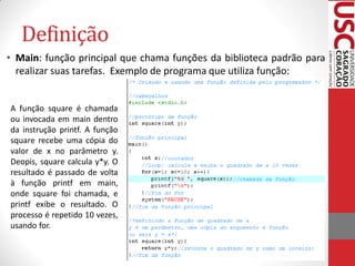 Definição
• Main: função principal que chama funções da biblioteca padrão para
  realizar suas tarefas. Exemplo de programa que utiliza função:


A função square é chamada
ou invocada em main dentro
da instrução printf. A função
square recebe uma cópia do
valor de x no parâmetro y.
Deopis, square calcula y*y. O
resultado é passado de volta
à função printf em main,
onde square foi chamada, e
printf exibe o resultado. O
processo é repetido 10 vezes,
usando for.
 