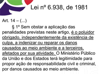 Lei nº 6.938, de 1981
Art. 14 – (...)
§ 1º Sem obstar a aplicação das
penalidades previstas neste artigo, é o poluidor
obrigado, independentemente da existência de
culpa, a indenizar ou reparar os danos
causados ao meio ambiente e a terceiros,
afetados por sua atividade. O Ministério Público
da União e dos Estados terá legitimidade para
propor ação de responsabilidade civil e criminal,
por danos causados ao meio ambiente.
 