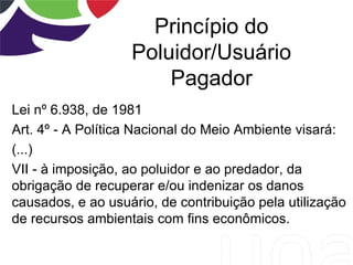 Princípio do
Poluidor/Usuário
Pagador
Lei nº 6.938, de 1981
Art. 4º - A Política Nacional do Meio Ambiente visará:
(...)
VII - à imposição, ao poluidor e ao predador, da
obrigação de recuperar e/ou indenizar os danos
causados, e ao usuário, de contribuição pela utilização
de recursos ambientais com fins econômicos.
 