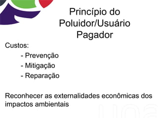 Princípio do
Poluidor/Usuário
Pagador
Custos:
- Prevenção
- Mitigação
- Reparação
Reconhecer as externalidades econômicas dos
impactos ambientais
 