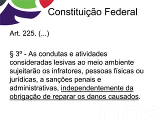 Constituição Federal
Art. 225. (...)
§ 3º - As condutas e atividades
consideradas lesivas ao meio ambiente
sujeitarão os infratores, pessoas físicas ou
jurídicas, a sanções penais e
administrativas, independentemente da
obrigação de reparar os danos causados.
 