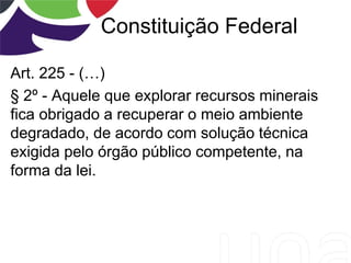 Constituição Federal
Art. 225 - (…)
§ 2º - Aquele que explorar recursos minerais
fica obrigado a recuperar o meio ambiente
degradado, de acordo com solução técnica
exigida pelo órgão público competente, na
forma da lei.
 