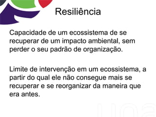 Resiliência
Capacidade de um ecossistema de se
recuperar de um impacto ambiental, sem
perder o seu padrão de organização.
Limite de intervenção em um ecossistema, a
partir do qual ele não consegue mais se
recuperar e se reorganizar da maneira que
era antes.
 