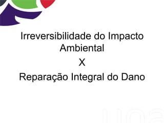 Irreversibilidade do Impacto
Ambiental
X
Reparação Integral do Dano
 
