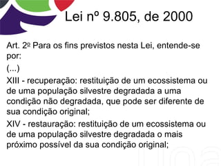 Lei nº 9.805, de 2000
Art. 2o Para os fins previstos nesta Lei, entende-se
por:
(...)
XIII - recuperação: restituição de um ecossistema ou
de uma população silvestre degradada a uma
condição não degradada, que pode ser diferente de
sua condição original;
XIV - restauração: restituição de um ecossistema ou
de uma população silvestre degradada o mais
próximo possível da sua condição original;
 