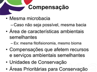 Compensação
• Mesma microbacia
–Caso não seja possível, mesma bacia
• Área de características ambientais
semelhantes
– Ex: mesma fitofisionomia, mesmo bioma
• Compensações que afetem recursos
e serviços ambientais semelhantes
• Unidades de Conservação
• Áreas Prioritárias para Conservação
 