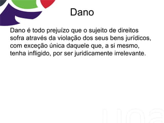 Dano
Dano é todo prejuízo que o sujeito de direitos
sofra através da violação dos seus bens jurídicos,
com exceção única daquele que, a si mesmo,
tenha infligido, por ser juridicamente irrelevante.
 