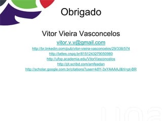 Obrigado
Vitor Vieira Vasconcelos
vitor.v.v@gmail.com
http://br.linkedin.com/pub/vitor-vieira-vasconcelos/29/338/574
http://lattes.cnpq.br/8151243279050980
http://ufop.academia.edu/VitorVasconcelos
http://pt.scribd.com/amfeadan
http://scholar.google.com.br/citations?user=k8Y-3xYAAAAJ&hl=pt-BR
 