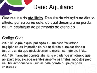 Dano Aquiliano
Que resulta do ato ilícito. Resulta da violação ao direito
alheio, por culpa ou dolo, do qual decorra uma perda
ou um desfalque ao patrimônio do ofendido.
Código Civil:
Art. 186. Aquele que, por ação ou omissão voluntária,
negligência ou imprudência, violar direito e causar dano a
outrem, ainda que exclusivamente moral, comete ato ilícito.
Art. 187. Também comete ato ilícito o titular de um direito que,
ao exercê-lo, excede manifestamente os limites impostos pelo
seu fim econômico ou social, pela boa-fé ou pelos bons
costumes.
 