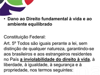 • Dano ao Direito fundamental à vida e ao
ambiente equilibrado
Constituição Federal:
Art. 5º Todos são iguais perante a lei, sem
distinção de qualquer natureza, garantindo-se
aos brasileiros e aos estrangeiros residentes
no País a inviolabilidade do direito à vida, à
liberdade, à igualdade, à segurança e à
propriedade, nos termos seguintes:
 