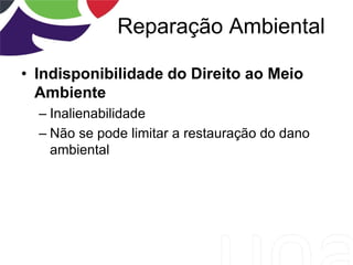Reparação Ambiental
• Indisponibilidade do Direito ao Meio
Ambiente
– Inalienabilidade
– Não se pode limitar a restauração do dano
ambiental
 