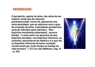 DENSIDADEDENSIDADE::
O perispírito, agente da alma, não deixa de ser
matéria, ainda que de natureza
quintessenciada. Como tal, apresenta uma
certa densidade, que se relaciona com o grau
de evolução da alma. A densidade perispirítica
varia de indivíduo para indivíduo. “Nos
Espíritos moralmente adiantados” escreveEspíritos moralmente adiantados” escreve
Kardec, “é mais sutil e se aproxima da dos
Espíritos elevados; nos Espíritos inferiores, ao
contrário, aproxima-se da matéria e é o que faz
os Espíritos inferiores de baixa condição
conservarem por muito tempo as ilusões da
vida terrestre.” (“O Livro dos Médiuns, Cap. IV
– p. 94);
 