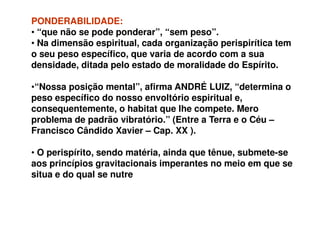 PONDERABILIDADE:PONDERABILIDADE:
• “que não se pode ponderar”, “sem peso”.
• Na dimensão espiritual, cada organização perispirítica tem
o seu peso específico, que varia de acordo com a sua
densidade, ditada pelo estado de moralidade do Espírito.
•“Nossa posição mental”, afirma ANDRÉ LUIZ, “determina o
peso específico do nosso envoltório espiritual e,
consequentemente, o habitat que lhe compete. Meroconsequentemente, o habitat que lhe compete. Mero
problema de padrão vibratório.” (Entre a Terra e o Céu –
Francisco Cândido Xavier – Cap. XX ).
• O perispírito, sendo matéria, ainda que tênue, submete-se
aos princípios gravitacionais imperantes no meio em que se
situa e do qual se nutre
 