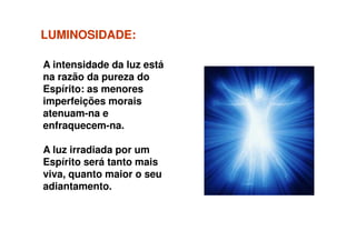 LUMINOSIDADELUMINOSIDADE::
A intensidade da luz está
na razão da pureza do
Espírito: as menores
imperfeições morais
atenuam-na e
enfraquecem-na.enfraquecem-na.
A luz irradiada por um
Espírito será tanto mais
viva, quanto maior o seu
adiantamento.
 