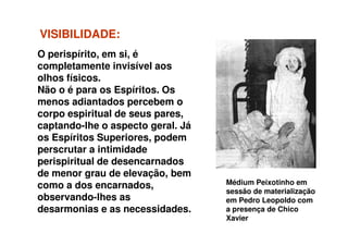 VISIBILIDADEVISIBILIDADE::
O perispírito, em si, é
completamente invisível aos
olhos físicos.
Não o é para os Espíritos. Os
menos adiantados percebem o
corpo espiritual de seus pares,
captando-lhe o aspecto geral. Já
Médium Peixotinho em
sessão de materialização
em Pedro Leopoldo com
a presença de Chico
Xavier
captando-lhe o aspecto geral. Já
os Espíritos Superiores, podem
perscrutar a intimidade
perispiritual de desencarnados
de menor grau de elevação, bem
como a dos encarnados,
observando-lhes as
desarmonias e as necessidades.
 