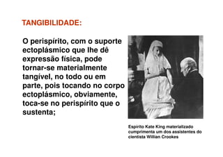 TANGIBILIDADETANGIBILIDADE::
O perispírito, com o suporte
ectoplásmico que lhe dê
expressão física, pode
tornar-se materialmente
tangível, no todo ou em
Espírito Kate King materializado
cumprimenta um dos assistentes do
cientista Willian Crookes
tangível, no todo ou em
parte, pois tocando no corpo
ectoplásmico, obviamente,
toca-se no perispírito que o
sustenta;
 