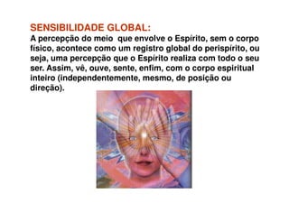 SENSIBILIDADESENSIBILIDADE GLOBAL:GLOBAL:
A percepção do meio que envolve o Espírito, sem o corpo
físico, acontece como um registro global do perispírito, ou
seja, uma percepção que o Espírito realiza com todo o seu
ser. Assim, vê, ouve, sente, enfim, com o corpo espiritual
inteiro (independentemente, mesmo, de posição ou
direção).
 