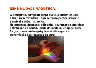SENSIBILIDADE MAGNÉTICA:SENSIBILIDADE MAGNÉTICA:
O perispírito, campo de força que é, a sustentar uma
estrutura semimaterial, apresenta-se particularmente
sensível à ação magnética.
No processo do passe: o Espírito, acumulando energia e
estimulando a sensibilidade do médium, conjuga suas
forças com a deste –psíquicas e vitais- para a
transmissão dos recursos de curatransmissão dos recursos de cura
 