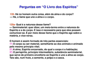 Perguntas em “O Livro dos Espíritos”Perguntas em “O Livro dos Espíritos”
135- Há no homem outra coisa, além da alma e do corpo?
— Há, o liame que une a alma e o corpo.
135a- Qual é a natureza desse liame?
— Semimaterial: quer dizer, um meio-termo entre a natureza do
Espírito e a do corpo. E isso é necessário para que eles possam
comunicar-se. É por meio desse liame que o Espírito age sobre a
matéria, e vice-versa.matéria, e vice-versa.
O homem é assim formado de três partes essenciais:
1º) O corpo ou ser material, semelhante ao dos animais e animado
pelo mesmo princípio vital;
2º) A alma, Espírito encarnado, do qual o corpo é a habitação;
3º) O perispírito, princípio intermediário, substância semimaterial,
que serve de primeiro envoltório ao Espírito e une a alma ao corpo.
Tais são, num fruto, a semente, a polpa e a casca.
 