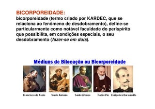 BICORPOREIDADE:BICORPOREIDADE:
bicorporeidade (termo criado por KARDEC, que se
relaciona ao fenômeno de desdobramento), define-se
particularmente como notável faculdade do perispírito
que possibilita, em condições especiais, o seu
desdobramento (fazer-se em dois).
 