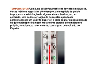 TEMPERATURA:TEMPERATURA: Como, no desenvolvimento da atividade mediúnica,
certos médiuns registram, por exemplo, uma espécie de gélido
torpor, com a avizinhação de alguma alma sofredora, ou, ao
contrário, uma cálida sensação de bem-estar, quando da
aproximação de um Espírito Superior, é lícito cogitar da possibilidade
de que o perispírito também mostre uma espécie de temperatura
própria, relacionada, naturalmente, com o grau de evolução do
Espírito.
 