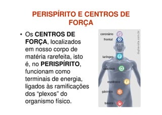 PERISPÍRITO E CENTROS DEPERISPÍRITO E CENTROS DE
FORÇAFORÇA
• Os CENTROS DE
FORÇA, localizados
em nosso corpo de
matéria rarefeita, istomatéria rarefeita, isto
é, no PERISPÍRITO,
funcionam como
terminais de energia,
ligados às ramificações
dos “plexos” do
organismo físico.
 