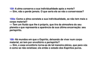 150- A alma conserva a sua individualidade após a morte?
— Sim, não a perde jamais. O que seria ela se não a conservasse?
150a- Como a alma constata a sua individualidade, se não tem mais o
corpo material?
— Tem um fluido que lhe é próprio, que tira da atmosfera do seu
planeta e que representa a aparência da sua última encarnação: seu
perispírito.
186- Há mundos em que o Espírito, deixando de viver num corpo
material, só tem por envoltório o perispírito?
— Sim, e esse envoltório torna-se de tal maneira etéreo, que para vós
é como se não existisse; eis então o estado dos Espíritos puros.
 