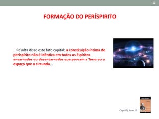 12
FORMAÇÃO DO PERÍSPIRITO
...Resulta disso este fato capital: a constituição íntima do
perispírito não é idêntica em todos os Espíritos
encarnados ou desencarnados que povoam a Terra ou o
espaço que a circunda...
Cap.XIV, item 10
 
