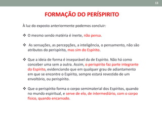13
FORMAÇÃO DO PERÍSPIRITO
À luz do exposto anteriormente podemos concluir:
 O mesmo sendo matéria é inerte, não pensa.
 As sensações, as percepções, a inteligência, o pensamento, não são
atributos do perispírito, mas sim do Espírito.
 Que a ideia de forma é inseparável da de Espírito. Não há como
conceber uma sem a outra. Assim, o perispírito faz parte integrante
do Espírito, evidenciando que em qualquer grau de adiantamento
em que se encontre o Espírito, sempre estará revestido de um
envoltório, ou perispírito.
 Que o perispírito forma o corpo semimaterial dos Espíritos, quando
no mundo espiritual, e serve de elo, de intermediário, com o corpo
físico, quando encarnado.
 