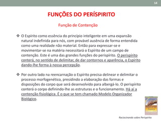 14
FUNÇÕES DO PERÍSPIRITO
 O Espírito como essência do princípio inteligente em uma expansão
natural indefinida para nós, com provável ausência de forma entendida
como uma realidade não material. Então para expressar-se e
movimentar-se na matéria necessitará o Espírito de um campo de
contenção. Este é uma das grandes funções do perispírito. O perispírito
conterá, no sentido de delimitar, de dar contornos e aparência, o Espírito
dando-lhe forma à nossa percepção.
 Por outro lado na reencarnação o Espírito precisa delinear e delimitar o
processo morfogenético, presidindo a elaboração das formas e
disposições do corpo que será desenvolvido para albergá-lo. O perispírito
conterá o corpo definindo-lhe as estruturas e o funcionamento. Há aí a
contenção fisiológica. É o que se tem chamado Modelo Organizador
Biológico.
Função de Contenção
Raciocinando sobre Perispírito
 