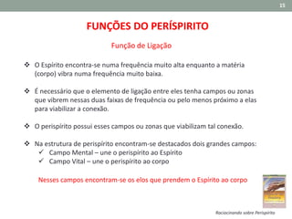 15
FUNÇÕES DO PERÍSPIRITO
Função de Ligação
Raciocinando sobre Perispírito
 O Espírito encontra-se numa frequência muito alta enquanto a matéria
(corpo) vibra numa frequência muito baixa.
 É necessário que o elemento de ligação entre eles tenha campos ou zonas
que vibrem nessas duas faixas de frequência ou pelo menos próximo a elas
para viabilizar a conexão.
 O perispírito possui esses campos ou zonas que viabilizam tal conexão.
 Na estrutura de perispírito encontram-se destacados dois grandes campos:
 Campo Mental – une o perispírito ao Espírito
 Campo Vital – une o perispírito ao corpo
Nesses campos encontram-se os elos que prendem o Espírito ao corpo
 