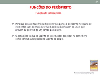17
FUNÇÕES DO PERÍSPIRITO
Função de Intercâmbio
 Para que exista o real intercâmbio entre as partes o perispírito necessita de
elementos sutis que tanto atenuem como amplifiquem os sinais que
provêm ou que vão de um campo para outro.
 O perispírito traduz ao Espírito as informações ocorridas na carne bem
como conduz as respostas do Espírito ao corpo.
Raciocinando sobre Perispírito
 