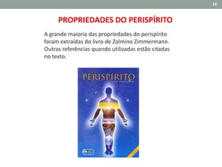 19
PROPRIEDADES DO PERISPÍRITO
A grande maioria das propriedades do perispírito
foram extraídas do livro de Zalmino Zimmermann.
Outras referências quando utilizadas estão citadas
no texto.
 
