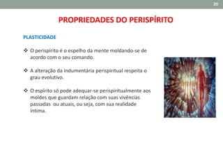 20
PROPRIEDADES DO PERISPÍRITO
PLASTICIDADE
 O perispírito é o espelho da mente moldando-se de
acordo com o seu comando.
 A alteração da indumentária perispiritual respeita o
grau evolutivo.
 O espírito só pode adequar-se perispiritualmente aos
moldes que guardam relação com suas vivências
passadas ou atuais, ou seja, com sua realidade
íntima.
 