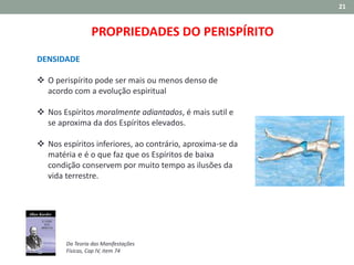 21
PROPRIEDADES DO PERISPÍRITO
DENSIDADE
 O perispírito pode ser mais ou menos denso de
acordo com a evolução espiritual
 Nos Espíritos moralmente adiantados, é mais sutil e
se aproxima da dos Espíritos elevados.
 Nos espíritos inferiores, ao contrário, aproxima-se da
matéria e é o que faz que os Espíritos de baixa
condição conservem por muito tempo as ilusões da
vida terrestre.
Da Teoria das Manifestações
Físicas, Cap IV, item 74
 