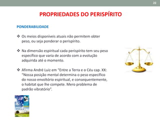 22
PROPRIEDADES DO PERISPÍRITO
PONDERABILIDADE
 Os meios disponíveis atuais não permitem obter
peso, ou seja ponderar o perispírito.
 Na dimensão espiritual cada perispírito tem seu peso
específico que varia de acordo com a evolução
adquirida até o momento.
 Afirma André Luiz em “Entre a Terra e o Céu cap. XX:
“Nossa posição mental determina o peso específico
do nosso envoltório espiritual, e consequentemente,
o habitat que lhe compete. Mero problema de
padrão vibratório”.
 
