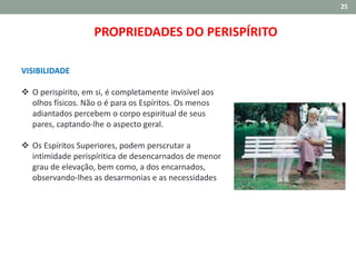 25
VISIBILIDADE
 O perispírito, em si, é completamente invisível aos
olhos físicos. Não o é para os Espíritos. Os menos
adiantados percebem o corpo espiritual de seus
pares, captando‐lhe o aspecto geral.
 Os Espíritos Superiores, podem perscrutar a
intimidade perispíritica de desencarnados de menor
grau de elevação, bem como, a dos encarnados,
observando‐lhes as desarmonias e as necessidades
PROPRIEDADES DO PERISPÍRITO
 