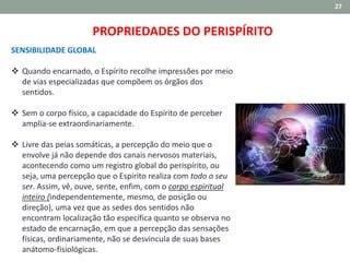27
SENSIBILIDADE GLOBAL
 Quando encarnado, o Espírito recolhe impressões por meio
de vias especializadas que compõem os órgãos dos
sentidos.
 Sem o corpo físico, a capacidade do Espírito de perceber
amplia-se extraordinariamente.
 Livre das peias somáticas, a percepção do meio que o
envolve já não depende dos canais nervosos materiais,
acontecendo como um registro global do perispírito, ou
seja, uma percepção que o Espírito realiza com todo o seu
ser. Assim, vê, ouve, sente, enfim, com o corpo espiritual
inteiro (independentemente, mesmo, de posição ou
direção), uma vez que as sedes dos sentidos não
encontram localização tão específica quanto se observa no
estado de encarnação, em que a percepção das sensações
físicas, ordinariamente, não se desvincula de suas bases
anátomo-fisiológicas.
PROPRIEDADES DO PERISPÍRITO
 