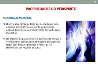 28
SENSIBILIDADE MAGNÉTICA
 O perispírito, campo de força que é, a sustentar uma
estrutura semimaterial, apresenta-se, como não
poderia deixar de ser, particularmente sensível à ação
magnética.
 No processo do passe o Espírito, acumulando energia e
estimulando a sensibilidade do médium, conjuga suas
forças com a deste – psíquicas e vitais – para a
transmissão dos recursos de cura.)
PROPRIEDADES DO PERISPÍRITO
 