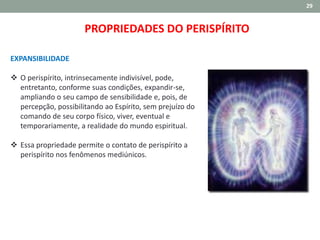 29
EXPANSIBILIDADE
 O perispírito, intrinsecamente indivisível, pode,
entretanto, conforme suas condições, expandir-se,
ampliando o seu campo de sensibilidade e, pois, de
percepção, possibilitando ao Espírito, sem prejuízo do
comando de seu corpo físico, viver, eventual e
temporariamente, a realidade do mundo espiritual.
 Essa propriedade permite o contato de perispírito a
perispírito nos fenômenos mediúnicos.
PROPRIEDADES DO PERISPÍRITO
 