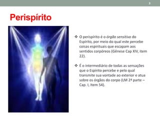  O perispírito é o órgão sensitivo do
Espírito, por meio do qual este percebe
coisas espirituais que escapam aos
sentidos corpóreos (Gênese Cap XIV, item
22).
 É o intermediário de todas as sensações
que o Espírito percebe e pelo qual
transmite sua vontade ao exterior e atua
sobre os órgãos do corpo (LM 2ª parte –
Cap. I, Item 54).
3
Perispírito
 