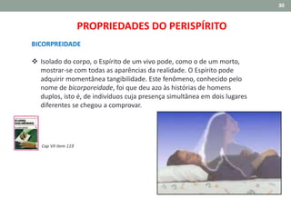 30
BICORPREIDADE
 Isolado do corpo, o Espírito de um vivo pode, como o de um morto,
mostrar-se com todas as aparências da realidade. O Espírito pode
adquirir momentânea tangibilidade. Este fenômeno, conhecido pelo
nome de bicorporeidade, foi que deu azo às histórias de homens
duplos, isto é, de indivíduos cuja presença simultânea em dois lugares
diferentes se chegou a comprovar.
Cap VII item 119
PROPRIEDADES DO PERISPÍRITO
 