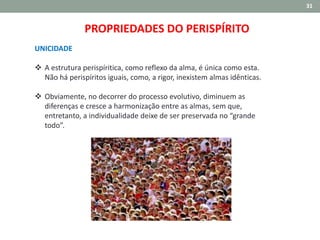31
UNICIDADE
 A estrutura perispíritica, como reflexo da alma, é única como esta.
Não há perispíritos iguais, como, a rigor, inexistem almas idênticas.
 Obviamente, no decorrer do processo evolutivo, diminuem as
diferenças e cresce a harmonização entre as almas, sem que,
entretanto, a individualidade deixe de ser preservada no “grande
todo”.
PROPRIEDADES DO PERISPÍRITO
 
