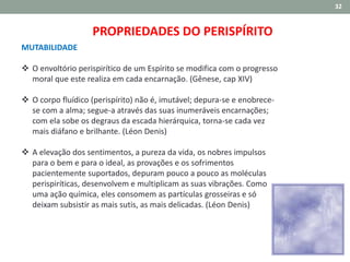 32
MUTABILIDADE
 O envoltório perispirítico de um Espírito se modifica com o progresso
moral que este realiza em cada encarnação. (Gênese, cap XIV)
 O corpo fluídico (perispírito) não é, imutável; depura-se e enobrece-
se com a alma; segue-a através das suas inumeráveis encarnações;
com ela sobe os degraus da escada hierárquica, torna-se cada vez
mais diáfano e brilhante. (Léon Denis)
 A elevação dos sentimentos, a pureza da vida, os nobres impulsos
para o bem e para o ideal, as provações e os sofrimentos
pacientemente suportados, depuram pouco a pouco as moléculas
perispiríticas, desenvolvem e multiplicam as suas vibrações. Como
uma ação química, eles consomem as partículas grosseiras e só
deixam subsistir as mais sutis, as mais delicadas. (Léon Denis)
PROPRIEDADES DO PERISPÍRITO
 